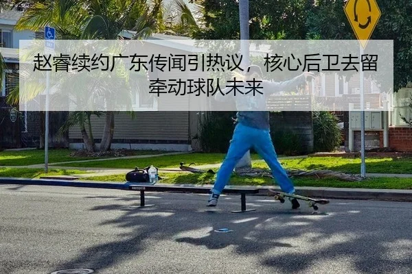 赵睿续约广东传闻引热议，核心后卫去留牵动球队未来